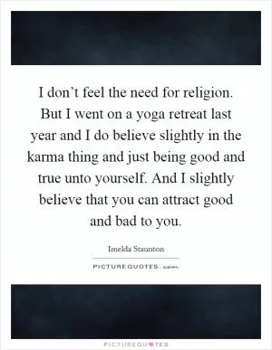 I don’t feel the need for religion. But I went on a yoga retreat last year and I do believe slightly in the karma thing and just being good and true unto yourself. And I slightly believe that you can attract good and bad to you Picture Quote #1