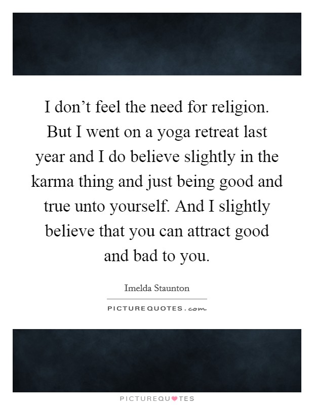I don't feel the need for religion. But I went on a yoga retreat last year and I do believe slightly in the karma thing and just being good and true unto yourself. And I slightly believe that you can attract good and bad to you. Picture Quote #1