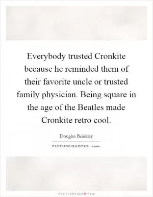 Everybody trusted Cronkite because he reminded them of their favorite uncle or trusted family physician. Being square in the age of the Beatles made Cronkite retro cool Picture Quote #1