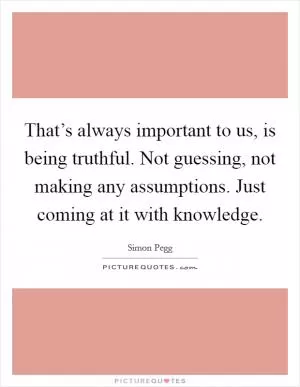 That’s always important to us, is being truthful. Not guessing, not making any assumptions. Just coming at it with knowledge Picture Quote #1