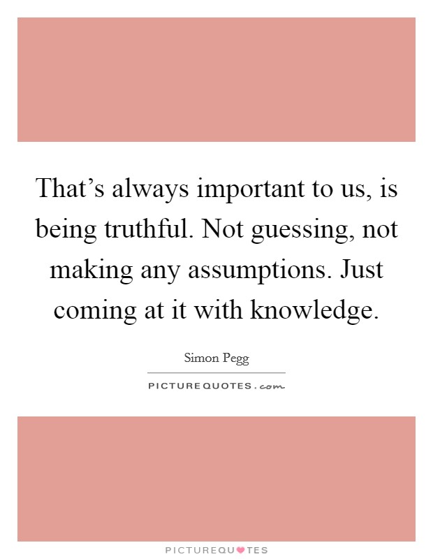 That's always important to us, is being truthful. Not guessing, not making any assumptions. Just coming at it with knowledge. Picture Quote #1