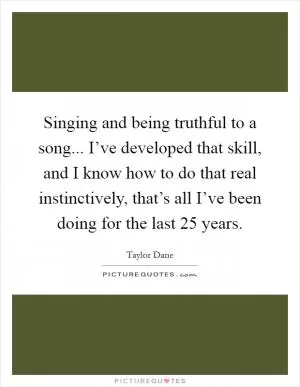Singing and being truthful to a song... I’ve developed that skill, and I know how to do that real instinctively, that’s all I’ve been doing for the last 25 years Picture Quote #1