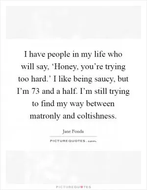 I have people in my life who will say, ‘Honey, you’re trying too hard.’ I like being saucy, but I’m 73 and a half. I’m still trying to find my way between matronly and coltishness Picture Quote #1