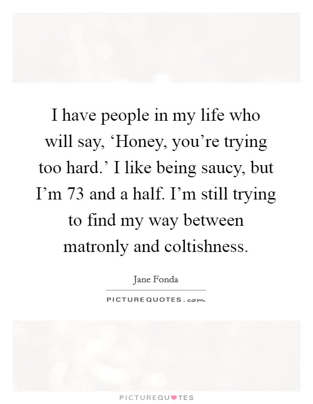 I have people in my life who will say, ‘Honey, you're trying too hard.' I like being saucy, but I'm 73 and a half. I'm still trying to find my way between matronly and coltishness. Picture Quote #1