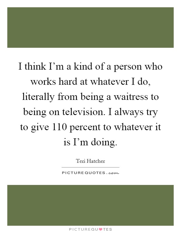 I think I'm a kind of a person who works hard at whatever I do, literally from being a waitress to being on television. I always try to give 110 percent to whatever it is I'm doing. Picture Quote #1