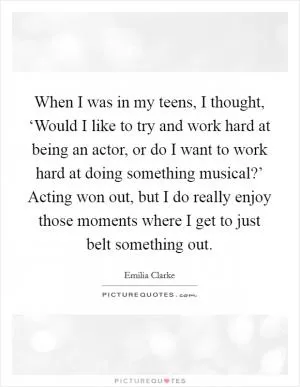 When I was in my teens, I thought, ‘Would I like to try and work hard at being an actor, or do I want to work hard at doing something musical?’ Acting won out, but I do really enjoy those moments where I get to just belt something out Picture Quote #1