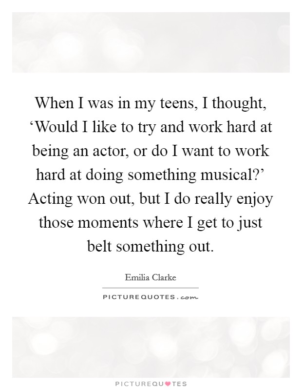 When I was in my teens, I thought, ‘Would I like to try and work hard at being an actor, or do I want to work hard at doing something musical?' Acting won out, but I do really enjoy those moments where I get to just belt something out. Picture Quote #1