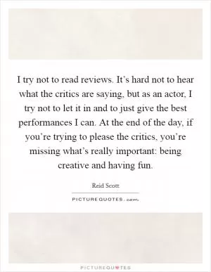 I try not to read reviews. It’s hard not to hear what the critics are saying, but as an actor, I try not to let it in and to just give the best performances I can. At the end of the day, if you’re trying to please the critics, you’re missing what’s really important: being creative and having fun Picture Quote #1