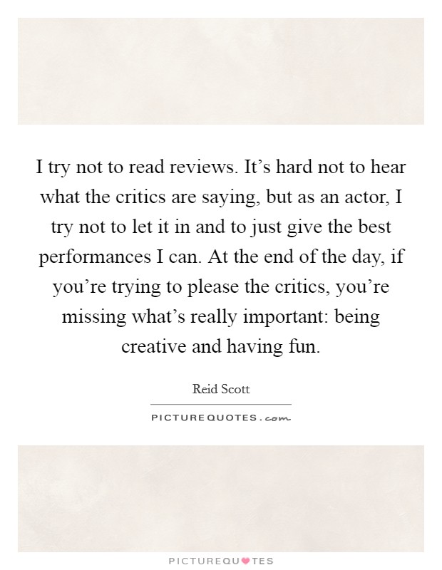 I try not to read reviews. It's hard not to hear what the critics are saying, but as an actor, I try not to let it in and to just give the best performances I can. At the end of the day, if you're trying to please the critics, you're missing what's really important: being creative and having fun. Picture Quote #1