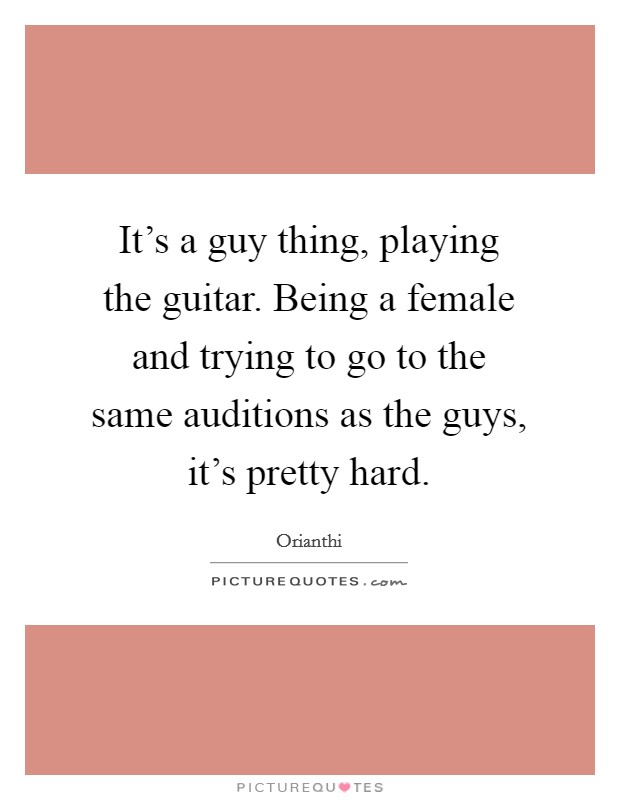 It's a guy thing, playing the guitar. Being a female and trying to go to the same auditions as the guys, it's pretty hard. Picture Quote #1