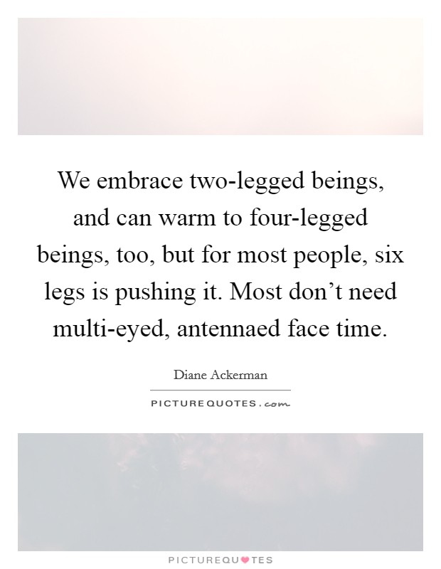 We embrace two-legged beings, and can warm to four-legged beings, too, but for most people, six legs is pushing it. Most don't need multi-eyed, antennaed face time. Picture Quote #1