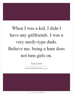 When I was a kid, I didn’t have any girlfriends. I was a very nerdy-type dude. Believe me, being a ham does not turn girls on Picture Quote #1