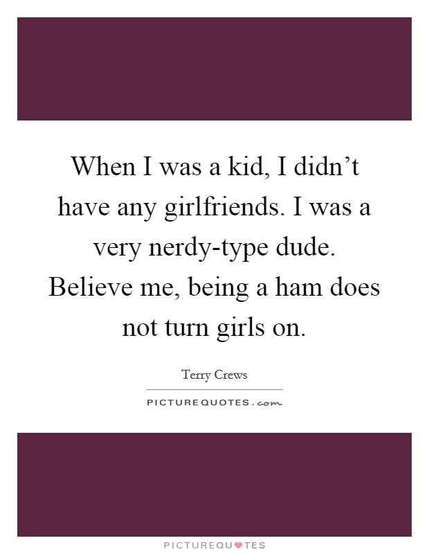 When I was a kid, I didn't have any girlfriends. I was a very nerdy-type dude. Believe me, being a ham does not turn girls on. Picture Quote #1