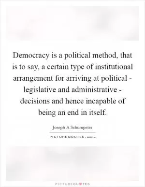 Democracy is a political method, that is to say, a certain type of institutional arrangement for arriving at political - legislative and administrative - decisions and hence incapable of being an end in itself Picture Quote #1