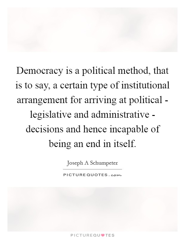 Democracy is a political method, that is to say, a certain type of institutional arrangement for arriving at political - legislative and administrative - decisions and hence incapable of being an end in itself. Picture Quote #1
