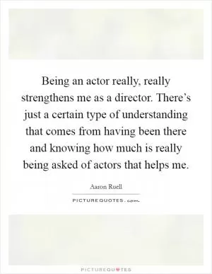 Being an actor really, really strengthens me as a director. There’s just a certain type of understanding that comes from having been there and knowing how much is really being asked of actors that helps me Picture Quote #1