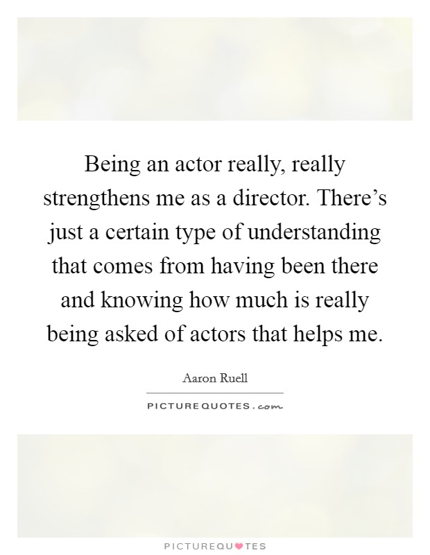 Being an actor really, really strengthens me as a director. There's just a certain type of understanding that comes from having been there and knowing how much is really being asked of actors that helps me. Picture Quote #1