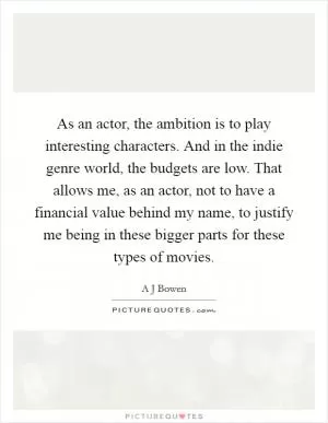 As an actor, the ambition is to play interesting characters. And in the indie genre world, the budgets are low. That allows me, as an actor, not to have a financial value behind my name, to justify me being in these bigger parts for these types of movies Picture Quote #1