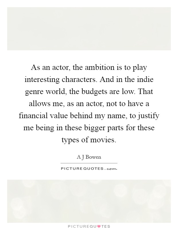 As an actor, the ambition is to play interesting characters. And in the indie genre world, the budgets are low. That allows me, as an actor, not to have a financial value behind my name, to justify me being in these bigger parts for these types of movies. Picture Quote #1