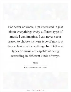For better or worse, I’m interested in just about everything: every different type of music I can imagine. I can never see a reason to choose just one type of music at the exclusion of everything else. Different types of music are capable of being rewarding in different kinds of ways Picture Quote #1