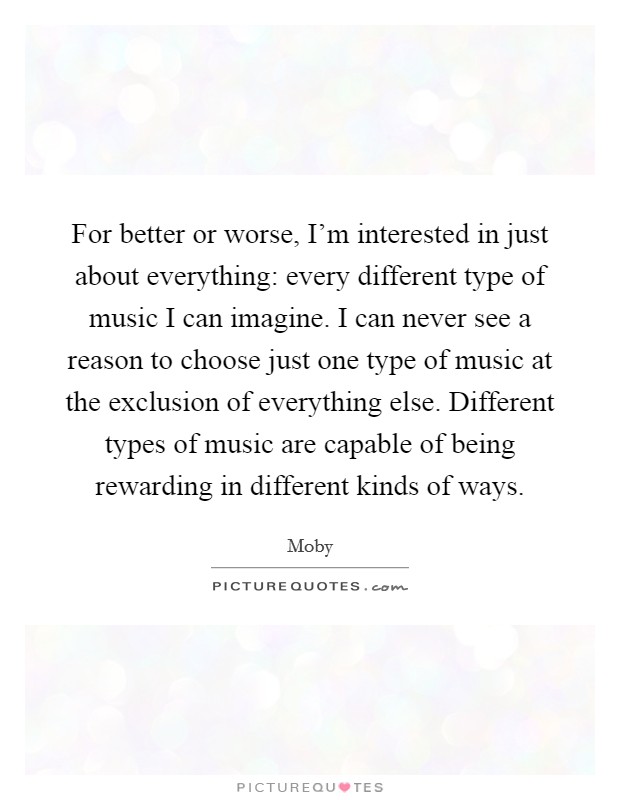 For better or worse, I'm interested in just about everything: every different type of music I can imagine. I can never see a reason to choose just one type of music at the exclusion of everything else. Different types of music are capable of being rewarding in different kinds of ways. Picture Quote #1