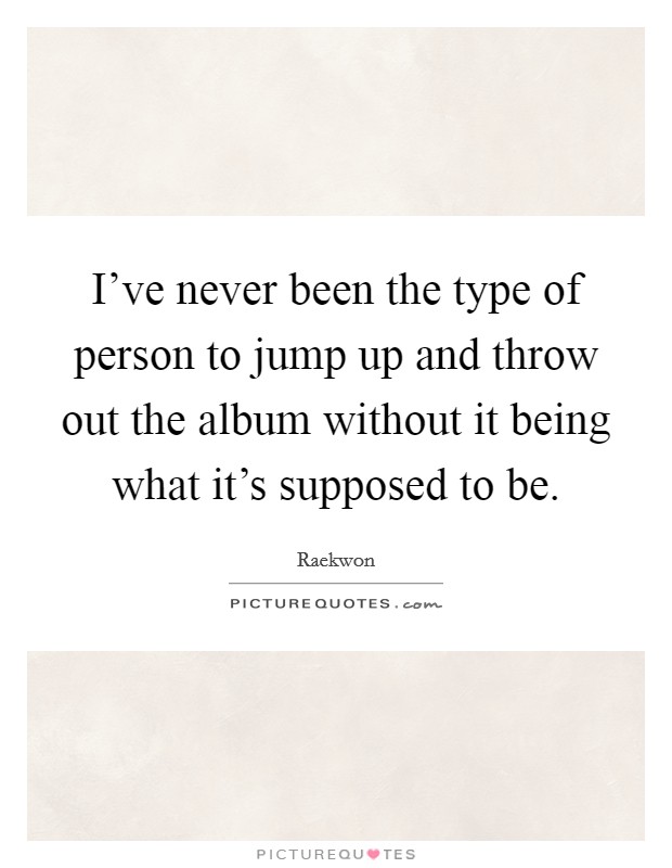 I've never been the type of person to jump up and throw out the album without it being what it's supposed to be. Picture Quote #1