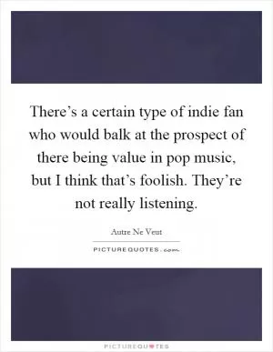 There’s a certain type of indie fan who would balk at the prospect of there being value in pop music, but I think that’s foolish. They’re not really listening Picture Quote #1