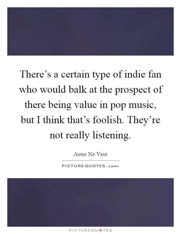 There's a certain type of indie fan who would balk at the prospect of there being value in pop music, but I think that's foolish. They're not really listening. Picture Quote #1