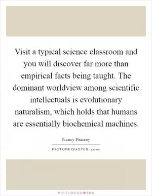 Visit a typical science classroom and you will discover far more than empirical facts being taught. The dominant worldview among scientific intellectuals is evolutionary naturalism, which holds that humans are essentially biochemical machines Picture Quote #1