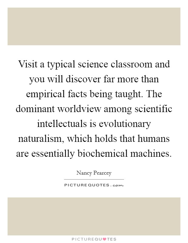 Visit a typical science classroom and you will discover far more than empirical facts being taught. The dominant worldview among scientific intellectuals is evolutionary naturalism, which holds that humans are essentially biochemical machines. Picture Quote #1
