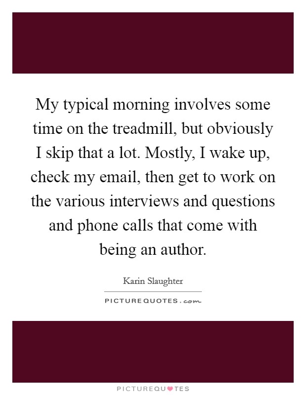 My typical morning involves some time on the treadmill, but obviously I skip that a lot. Mostly, I wake up, check my email, then get to work on the various interviews and questions and phone calls that come with being an author. Picture Quote #1