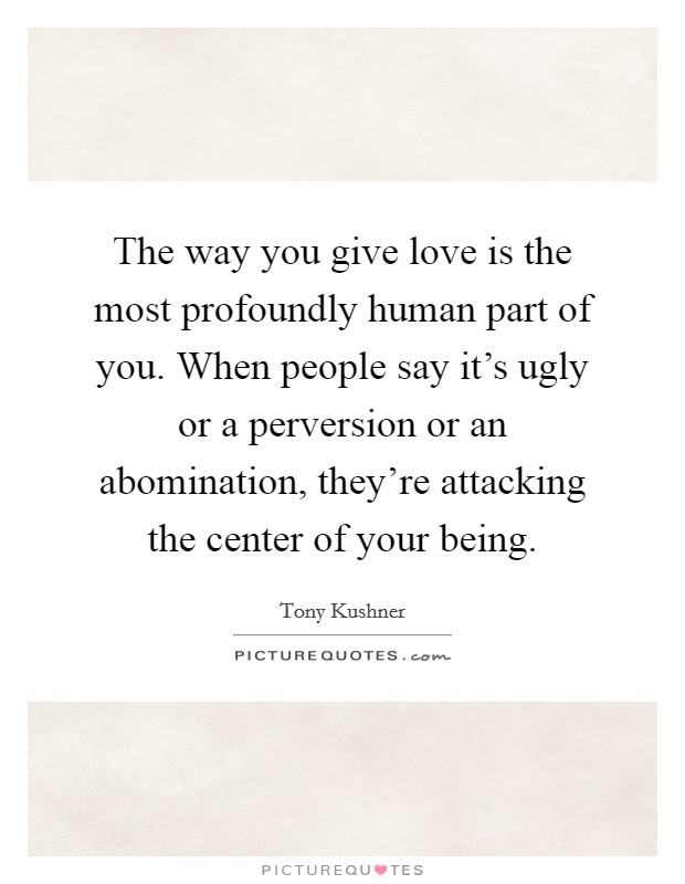 The way you give love is the most profoundly human part of you. When people say it's ugly or a perversion or an abomination, they're attacking the center of your being. Picture Quote #1