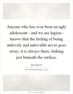 Anyone who has ever been an ugly adolescent - and we are legion - knows that the feeling of being unlovely and unlovable never goes away; it is always there, lurking just beneath the surface Picture Quote #1