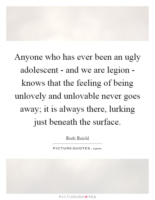 Anyone who has ever been an ugly adolescent - and we are legion - knows that the feeling of being unlovely and unlovable never goes away; it is always there, lurking just beneath the surface. Picture Quote #1