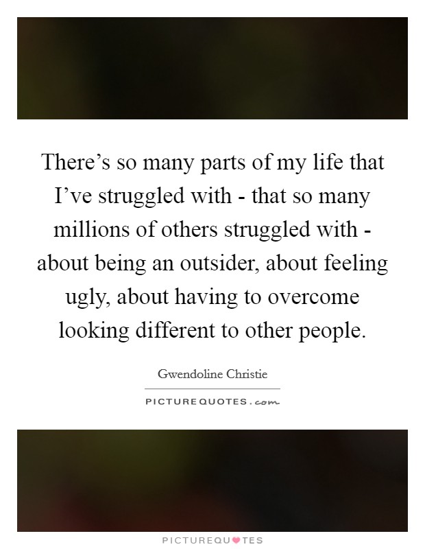 There's so many parts of my life that I've struggled with - that so many millions of others struggled with - about being an outsider, about feeling ugly, about having to overcome looking different to other people. Picture Quote #1