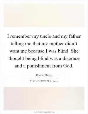 I remember my uncle and my father telling me that my mother didn’t want me because I was blind. She thought being blind was a disgrace and a punishment from God Picture Quote #1