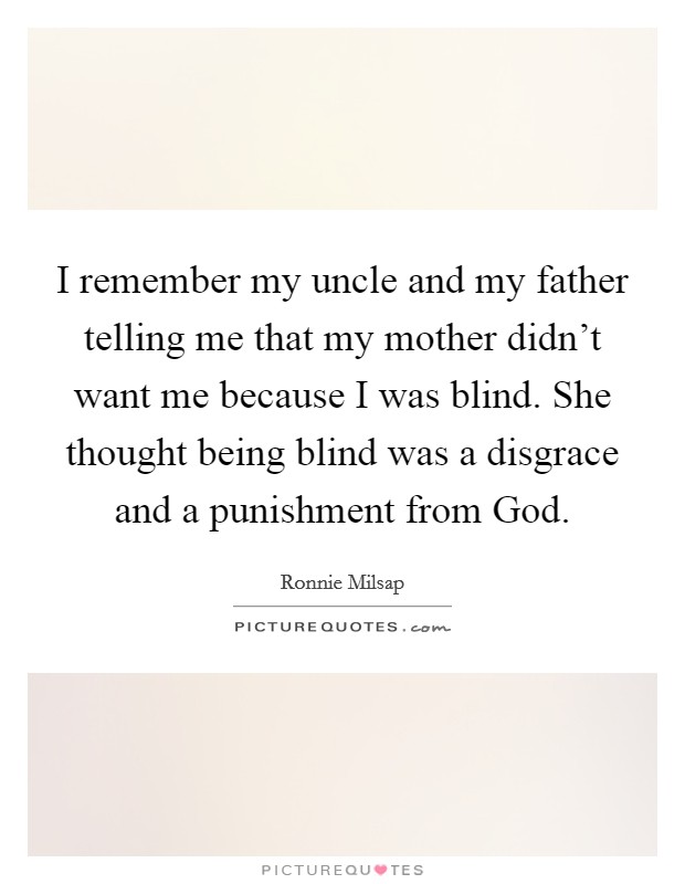 I remember my uncle and my father telling me that my mother didn't want me because I was blind. She thought being blind was a disgrace and a punishment from God. Picture Quote #1
