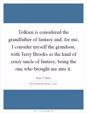 Tolkien is considered the grandfather of fantasy and, for me, I consider myself the grandson, with Terry Brooks as the kind of crazy uncle of fantasy, being the one who brought me into it Picture Quote #1