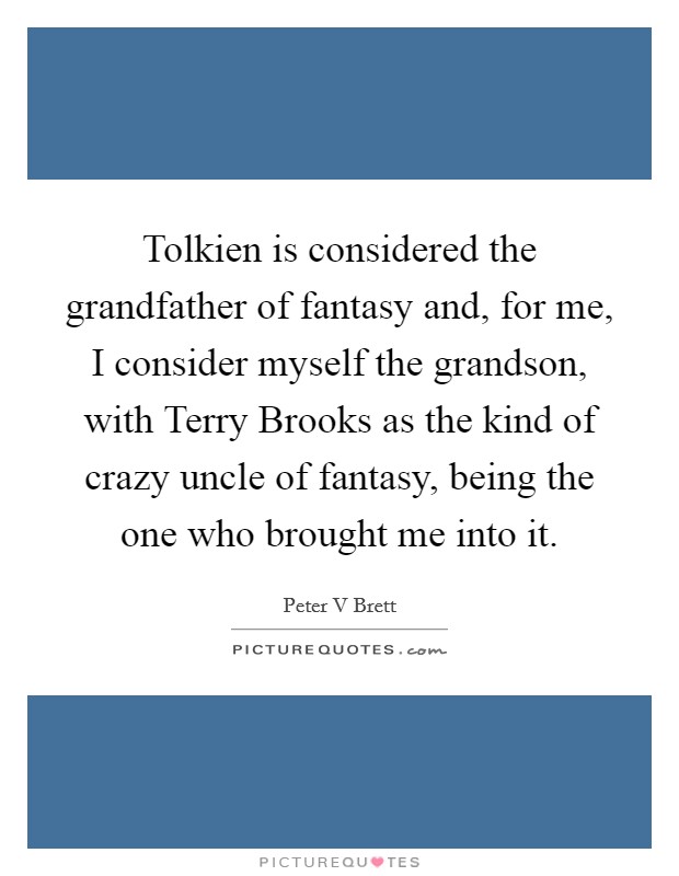 Tolkien is considered the grandfather of fantasy and, for me, I consider myself the grandson, with Terry Brooks as the kind of crazy uncle of fantasy, being the one who brought me into it. Picture Quote #1