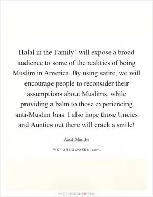 Halal in the Family’ will expose a broad audience to some of the realities of being Muslim in America. By using satire, we will encourage people to reconsider their assumptions about Muslims, while providing a balm to those experiencing anti-Muslim bias. I also hope those Uncles and Aunties out there will crack a smile! Picture Quote #1