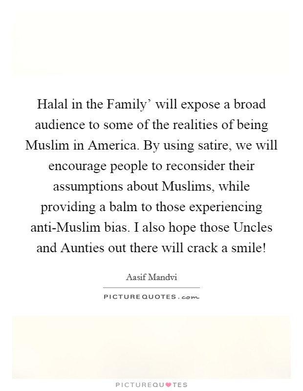 Halal in the Family' will expose a broad audience to some of the realities of being Muslim in America. By using satire, we will encourage people to reconsider their assumptions about Muslims, while providing a balm to those experiencing anti-Muslim bias. I also hope those Uncles and Aunties out there will crack a smile! Picture Quote #1