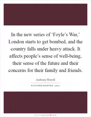 In the new series of ‘Foyle’s War,’ London starts to get bombed, and the country falls under heavy attack. It affects people’s sense of well-being, their sense of the future and their concerns for their family and friends Picture Quote #1