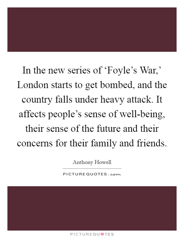 In the new series of ‘Foyle's War,' London starts to get bombed, and the country falls under heavy attack. It affects people's sense of well-being, their sense of the future and their concerns for their family and friends. Picture Quote #1