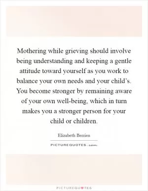 Mothering while grieving should involve being understanding and keeping a gentle attitude toward yourself as you work to balance your own needs and your child’s. You become stronger by remaining aware of your own well-being, which in turn makes you a stronger person for your child or children Picture Quote #1