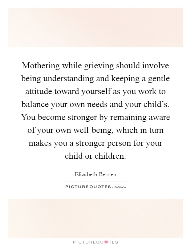 Mothering while grieving should involve being understanding and keeping a gentle attitude toward yourself as you work to balance your own needs and your child's. You become stronger by remaining aware of your own well-being, which in turn makes you a stronger person for your child or children. Picture Quote #1