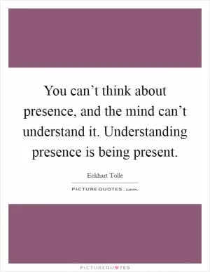 You can’t think about presence, and the mind can’t understand it. Understanding presence is being present Picture Quote #1