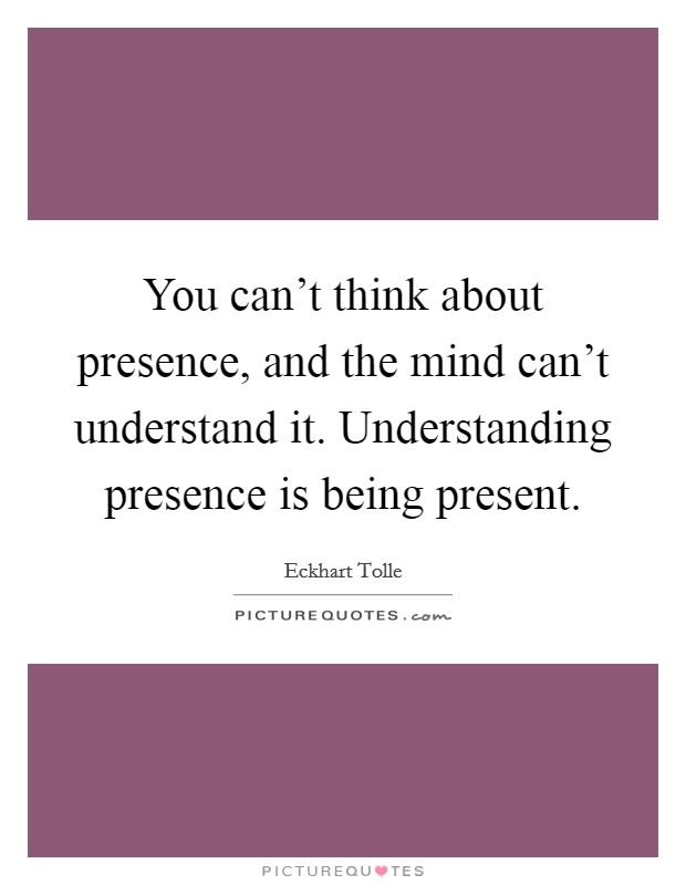 You can't think about presence, and the mind can't understand it. Understanding presence is being present. Picture Quote #1