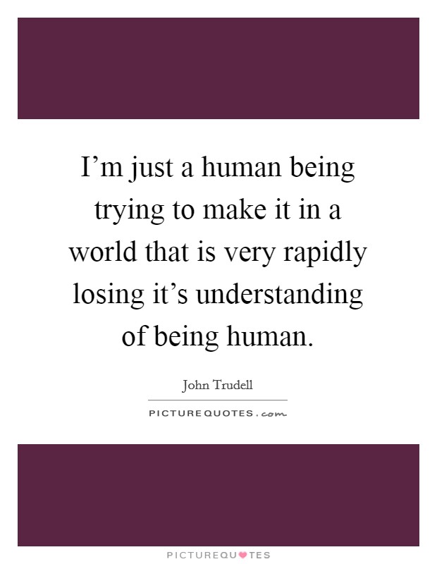I'm just a human being trying to make it in a world that is very rapidly losing it's understanding of being human. Picture Quote #1