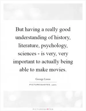 But having a really good understanding of history, literature, psychology, sciences - is very, very important to actually being able to make movies Picture Quote #1