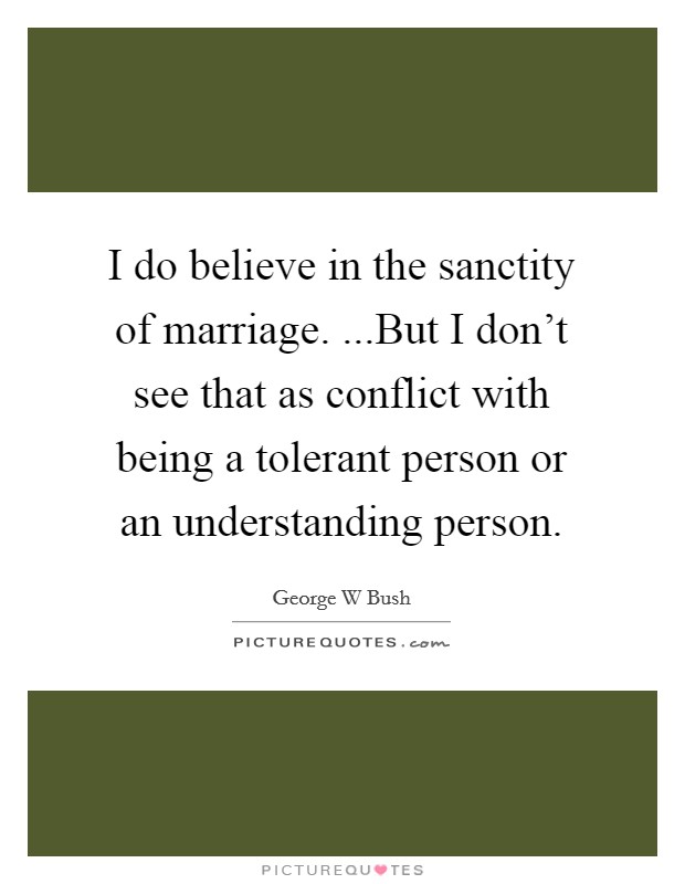 I do believe in the sanctity of marriage. ...But I don't see that as conflict with being a tolerant person or an understanding person. Picture Quote #1